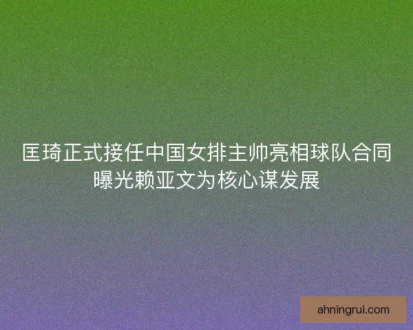匡琦正式接任中国女排主帅亮相球队合同曝光赖亚文为核心谋发展