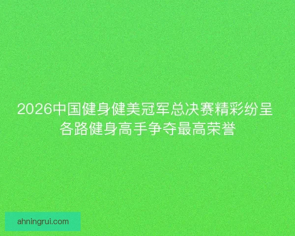 2026中国健身健美冠军总决赛精彩纷呈 各路健身高手争夺最高荣誉