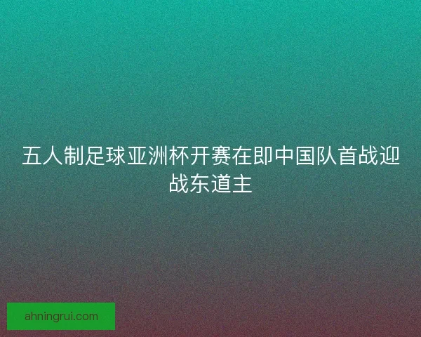 五人制足球亚洲杯开赛在即中国队首战迎战东道主