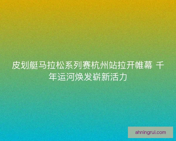皮划艇马拉松系列赛杭州站拉开帷幕 千年运河焕发崭新活力