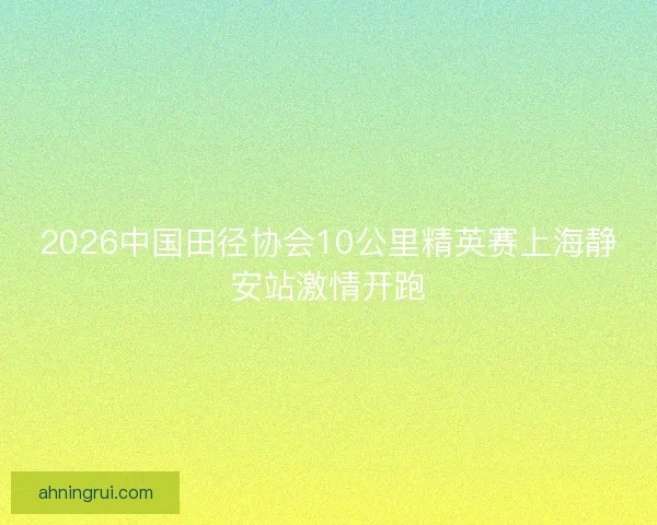 2026中国田径协会10公里精英赛上海静安站激情开跑 2026中国田径协会10公里精英赛上海静安站激情开跑