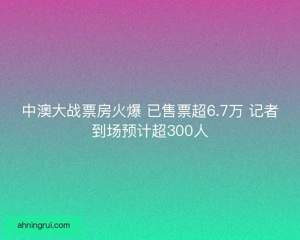 中澳大战票房火爆 已售票超6.7万 记者到场预计超300人 中澳大战票房火爆 已售票超6.7万 记者到场预计超300人