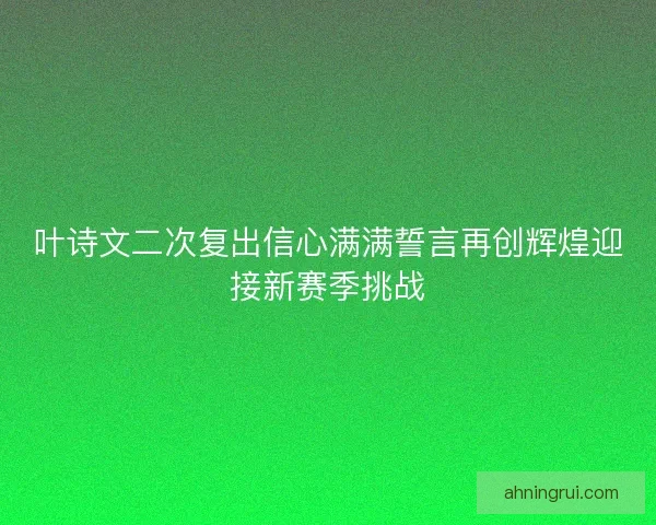 叶诗文二次复出信心满满誓言再创辉煌迎接新赛季挑战