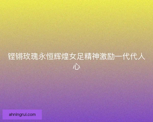 铿锵玫瑰永恒辉煌女足精神激励一代代人心