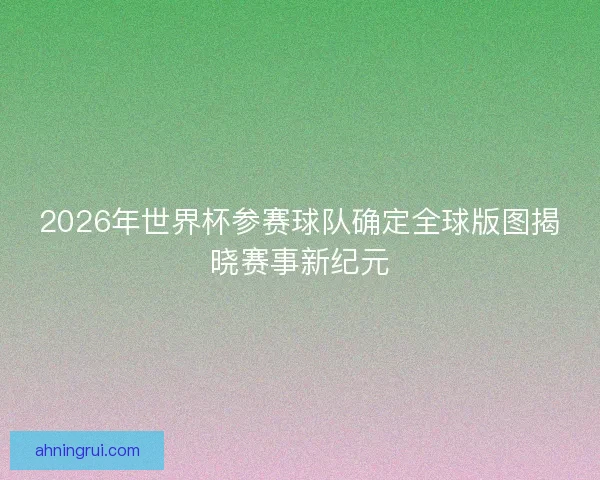 2026年世界杯参赛球队确定全球版图揭晓赛事新纪元