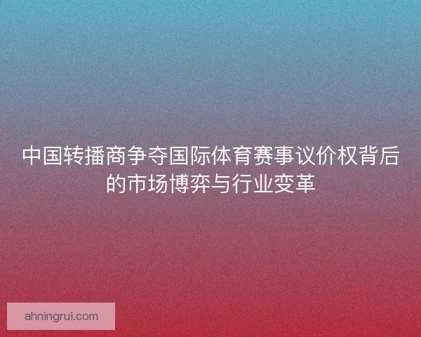 中国转播商争夺国际体育赛事议价权背后的市场博弈与行业变革