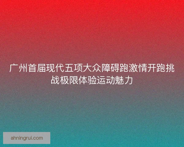 广州首届现代五项大众障碍跑激情开跑挑战极限体验运动魅力