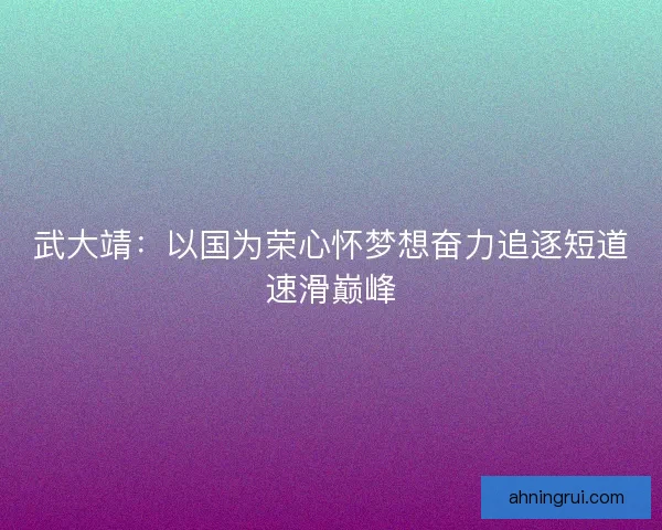 武大靖：以国为荣心怀梦想奋力追逐短道速滑巅峰