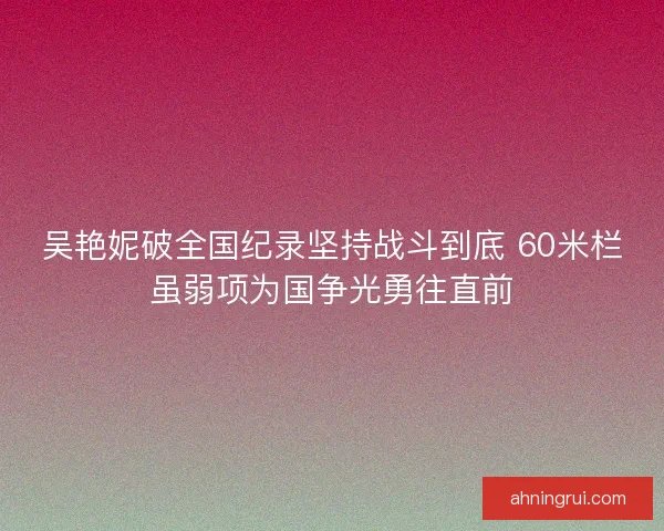 吴艳妮破全国纪录坚持战斗到底 60米栏虽弱项为国争光勇往直前 吴艳妮破全国纪录坚持战斗到底 60米栏虽弱项为国争光勇往直前