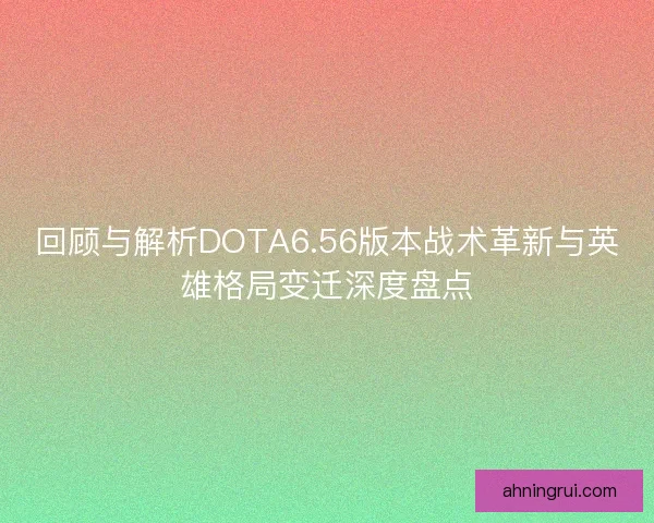 回顾与解析DOTA6.56版本战术革新与英雄格局变迁深度盘点