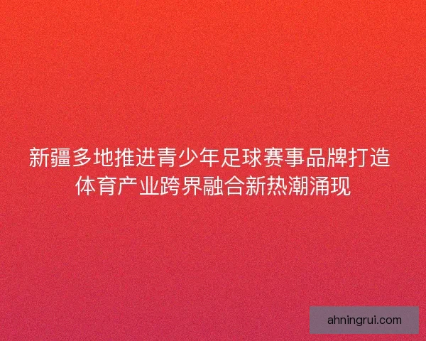 新疆多地推进青少年足球赛事品牌打造 体育产业跨界融合新热潮涌现