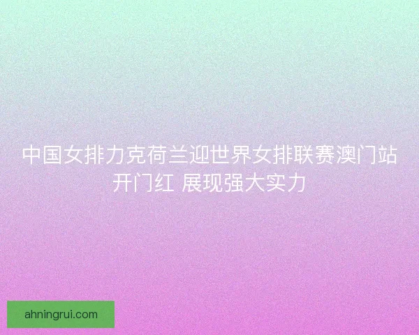中国女排力克荷兰迎世界女排联赛澳门站开门红 展现强大实力