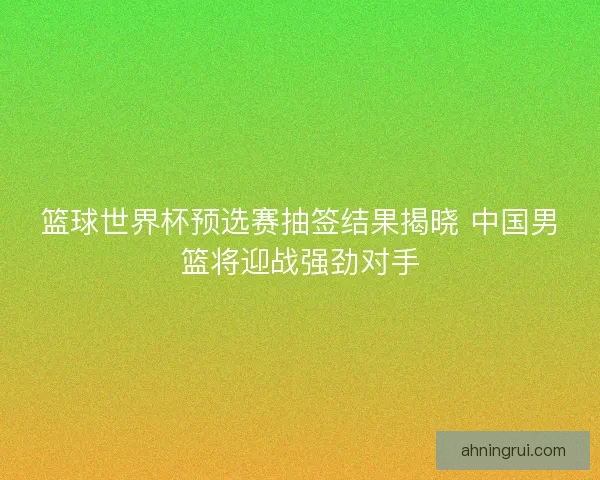 篮球世界杯预选赛抽签结果揭晓 中国男篮将迎战强劲对手