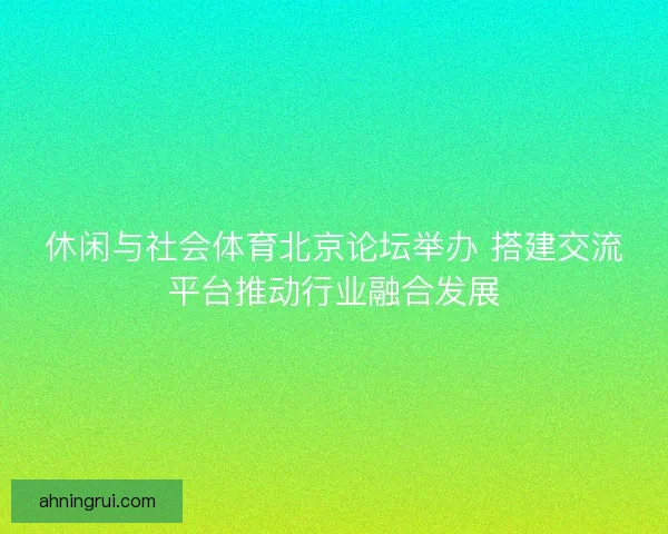 休闲与社会体育北京论坛举办 搭建交流平台推动行业融合发展 休闲与社会体育北京论坛举办 搭建交流平台推动行业融合发展