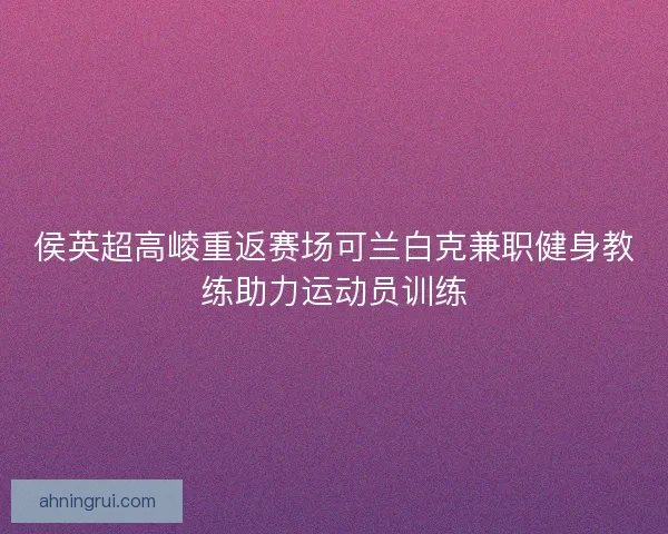 侯英超高崚重返赛场可兰白克兼职健身教练助力运动员训练