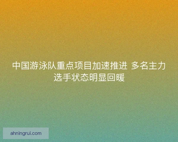 中国游泳队重点项目加速推进 多名主力选手状态明显回暖 中国游泳队重点项目加速推进 多名主力选手状态明显回暖